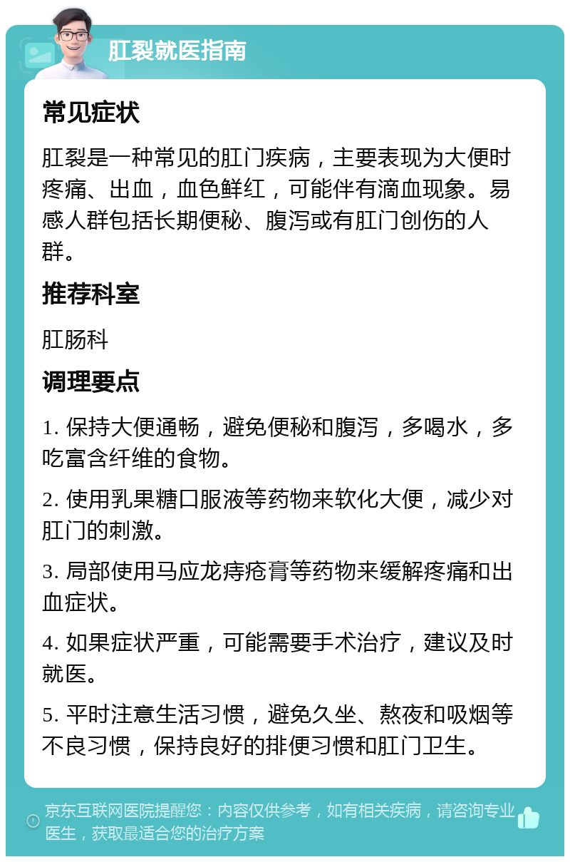 肛裂就医指南 常见症状 肛裂是一种常见的肛门疾病，主要表现为大便时疼痛、出血，血色鲜红，可能伴有滴血现象。易感人群包括长期便秘、腹泻或有肛门创伤的人群。 推荐科室 肛肠科 调理要点 1. 保持大便通畅，避免便秘和腹泻，多喝水，多吃富含纤维的食物。 2. 使用乳果糖口服液等药物来软化大便，减少对肛门的刺激。 3. 局部使用马应龙痔疮膏等药物来缓解疼痛和出血症状。 4. 如果症状严重，可能需要手术治疗，建议及时就医。 5. 平时注意生活习惯，避免久坐、熬夜和吸烟等不良习惯，保持良好的排便习惯和肛门卫生。