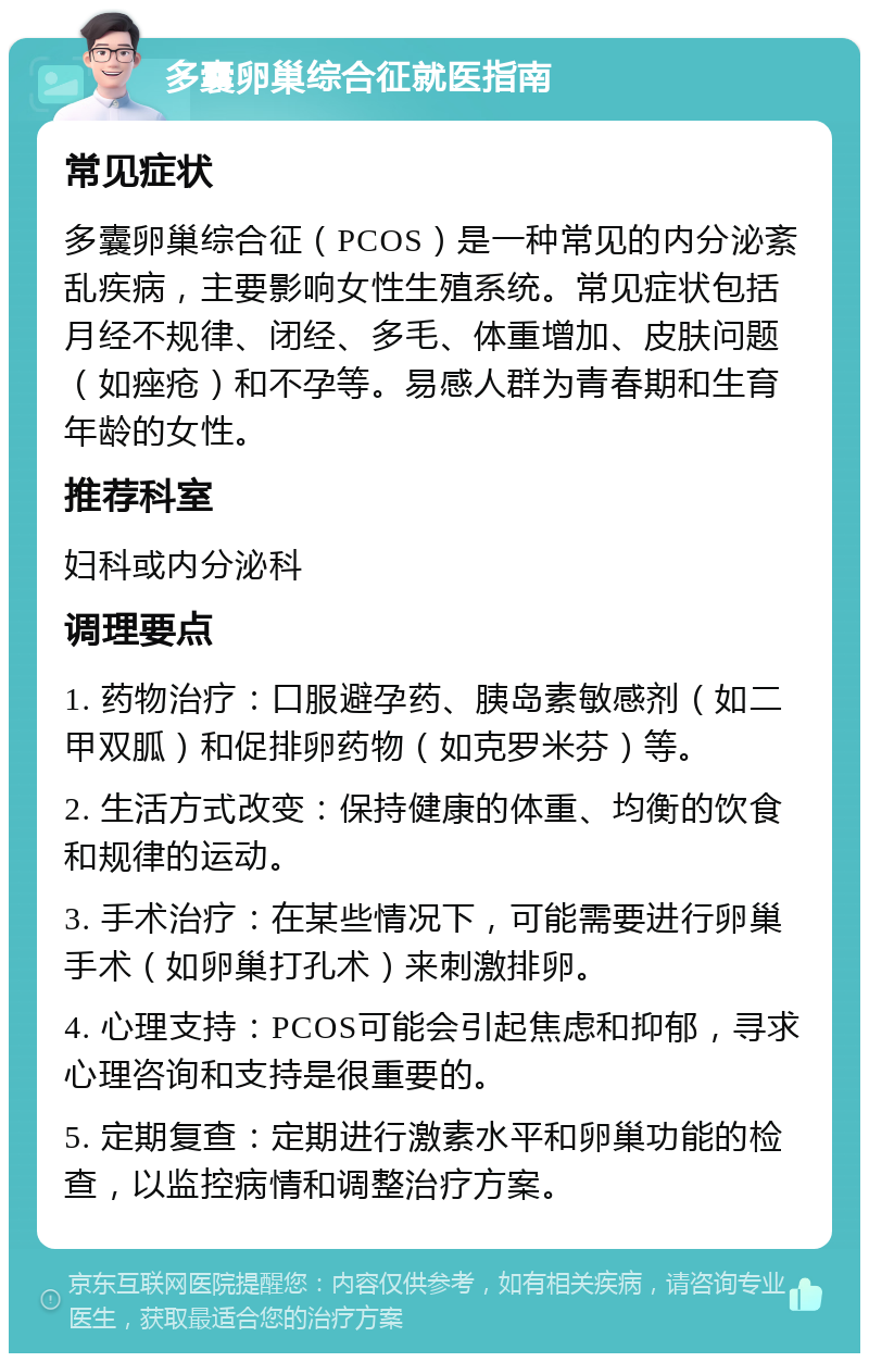 多囊卵巢综合征就医指南 常见症状 多囊卵巢综合征（PCOS）是一种常见的内分泌紊乱疾病，主要影响女性生殖系统。常见症状包括月经不规律、闭经、多毛、体重增加、皮肤问题（如痤疮）和不孕等。易感人群为青春期和生育年龄的女性。 推荐科室 妇科或内分泌科 调理要点 1. 药物治疗：口服避孕药、胰岛素敏感剂（如二甲双胍）和促排卵药物（如克罗米芬）等。 2. 生活方式改变：保持健康的体重、均衡的饮食和规律的运动。 3. 手术治疗：在某些情况下，可能需要进行卵巢手术（如卵巢打孔术）来刺激排卵。 4. 心理支持：PCOS可能会引起焦虑和抑郁，寻求心理咨询和支持是很重要的。 5. 定期复查：定期进行激素水平和卵巢功能的检查，以监控病情和调整治疗方案。