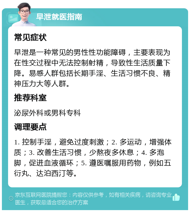 早泄就医指南 常见症状 早泄是一种常见的男性性功能障碍，主要表现为在性交过程中无法控制射精，导致性生活质量下降。易感人群包括长期手淫、生活习惯不良、精神压力大等人群。 推荐科室 泌尿外科或男科专科 调理要点 1. 控制手淫，避免过度刺激；2. 多运动，增强体质；3. 改善生活习惯，少熬夜多休息；4. 多泡脚，促进血液循环；5. 遵医嘱服用药物，例如五衍丸、达泊西汀等。