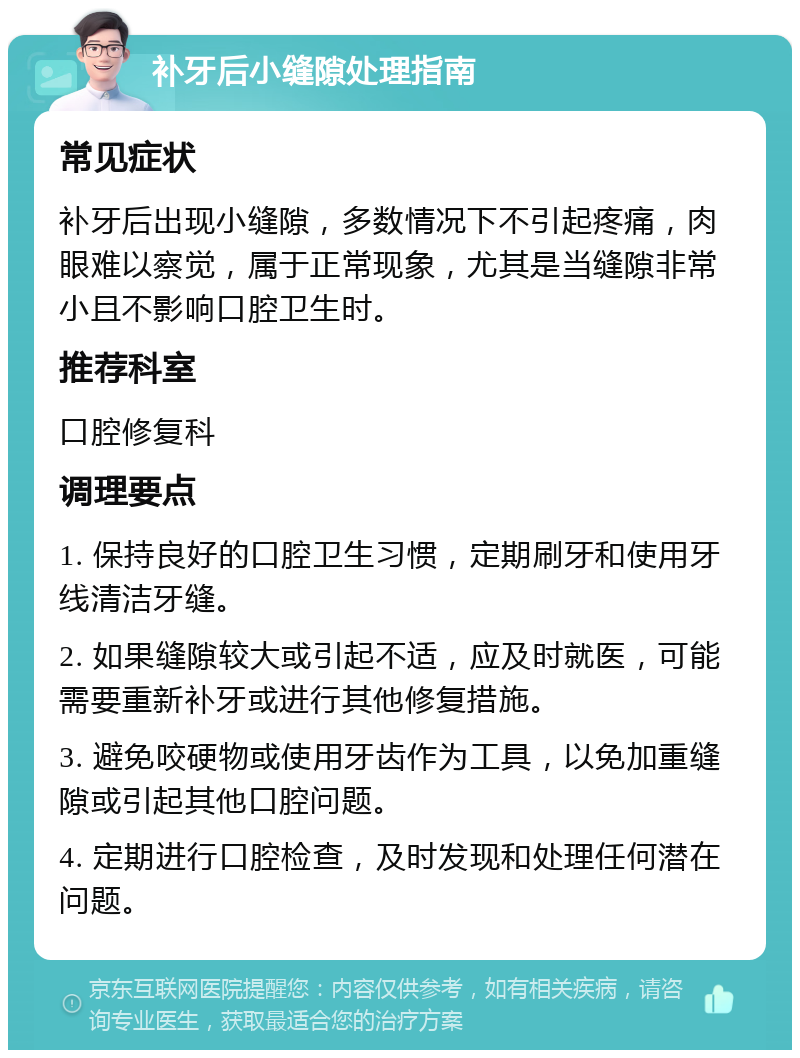 补牙后小缝隙处理指南 常见症状 补牙后出现小缝隙，多数情况下不引起疼痛，肉眼难以察觉，属于正常现象，尤其是当缝隙非常小且不影响口腔卫生时。 推荐科室 口腔修复科 调理要点 1. 保持良好的口腔卫生习惯，定期刷牙和使用牙线清洁牙缝。 2. 如果缝隙较大或引起不适，应及时就医，可能需要重新补牙或进行其他修复措施。 3. 避免咬硬物或使用牙齿作为工具，以免加重缝隙或引起其他口腔问题。 4. 定期进行口腔检查，及时发现和处理任何潜在问题。