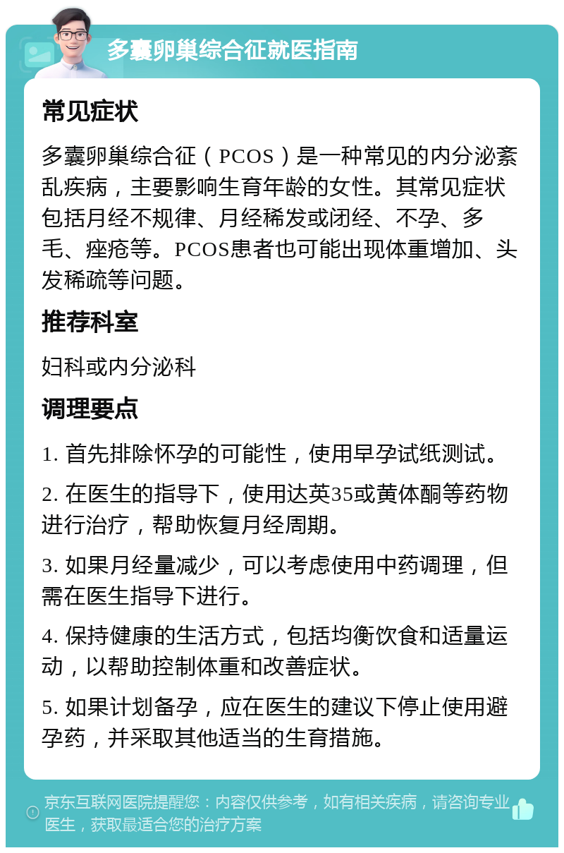 多囊卵巢综合征就医指南 常见症状 多囊卵巢综合征（PCOS）是一种常见的内分泌紊乱疾病，主要影响生育年龄的女性。其常见症状包括月经不规律、月经稀发或闭经、不孕、多毛、痤疮等。PCOS患者也可能出现体重增加、头发稀疏等问题。 推荐科室 妇科或内分泌科 调理要点 1. 首先排除怀孕的可能性，使用早孕试纸测试。 2. 在医生的指导下，使用达英35或黄体酮等药物进行治疗，帮助恢复月经周期。 3. 如果月经量减少，可以考虑使用中药调理，但需在医生指导下进行。 4. 保持健康的生活方式，包括均衡饮食和适量运动，以帮助控制体重和改善症状。 5. 如果计划备孕，应在医生的建议下停止使用避孕药，并采取其他适当的生育措施。