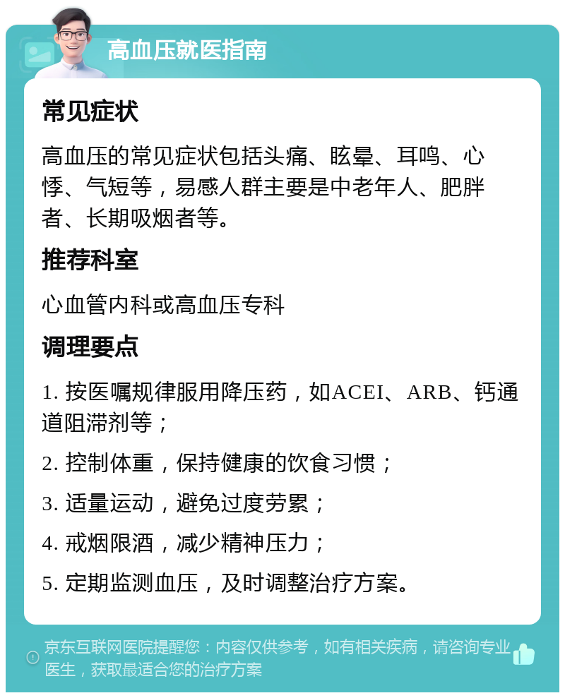 高血压就医指南 常见症状 高血压的常见症状包括头痛、眩晕、耳鸣、心悸、气短等，易感人群主要是中老年人、肥胖者、长期吸烟者等。 推荐科室 心血管内科或高血压专科 调理要点 1. 按医嘱规律服用降压药，如ACEI、ARB、钙通道阻滞剂等； 2. 控制体重，保持健康的饮食习惯； 3. 适量运动，避免过度劳累； 4. 戒烟限酒，减少精神压力； 5. 定期监测血压，及时调整治疗方案。