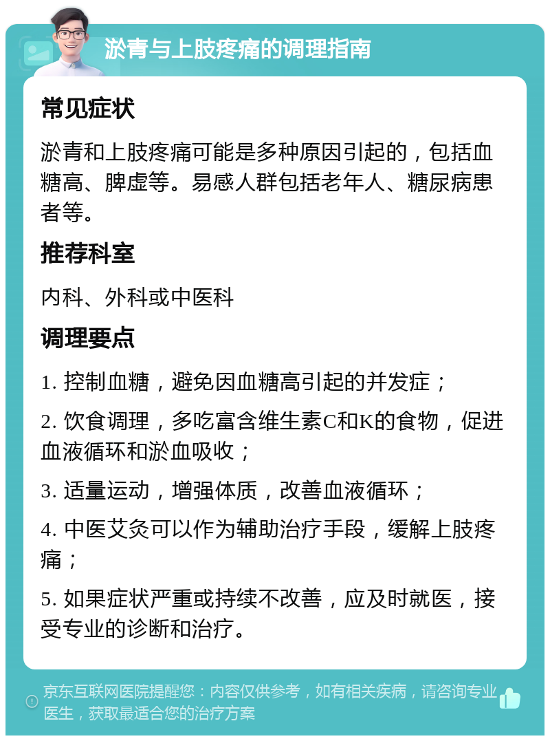 淤青与上肢疼痛的调理指南 常见症状 淤青和上肢疼痛可能是多种原因引起的，包括血糖高、脾虚等。易感人群包括老年人、糖尿病患者等。 推荐科室 内科、外科或中医科 调理要点 1. 控制血糖，避免因血糖高引起的并发症； 2. 饮食调理，多吃富含维生素C和K的食物，促进血液循环和淤血吸收； 3. 适量运动，增强体质，改善血液循环； 4. 中医艾灸可以作为辅助治疗手段，缓解上肢疼痛； 5. 如果症状严重或持续不改善，应及时就医，接受专业的诊断和治疗。