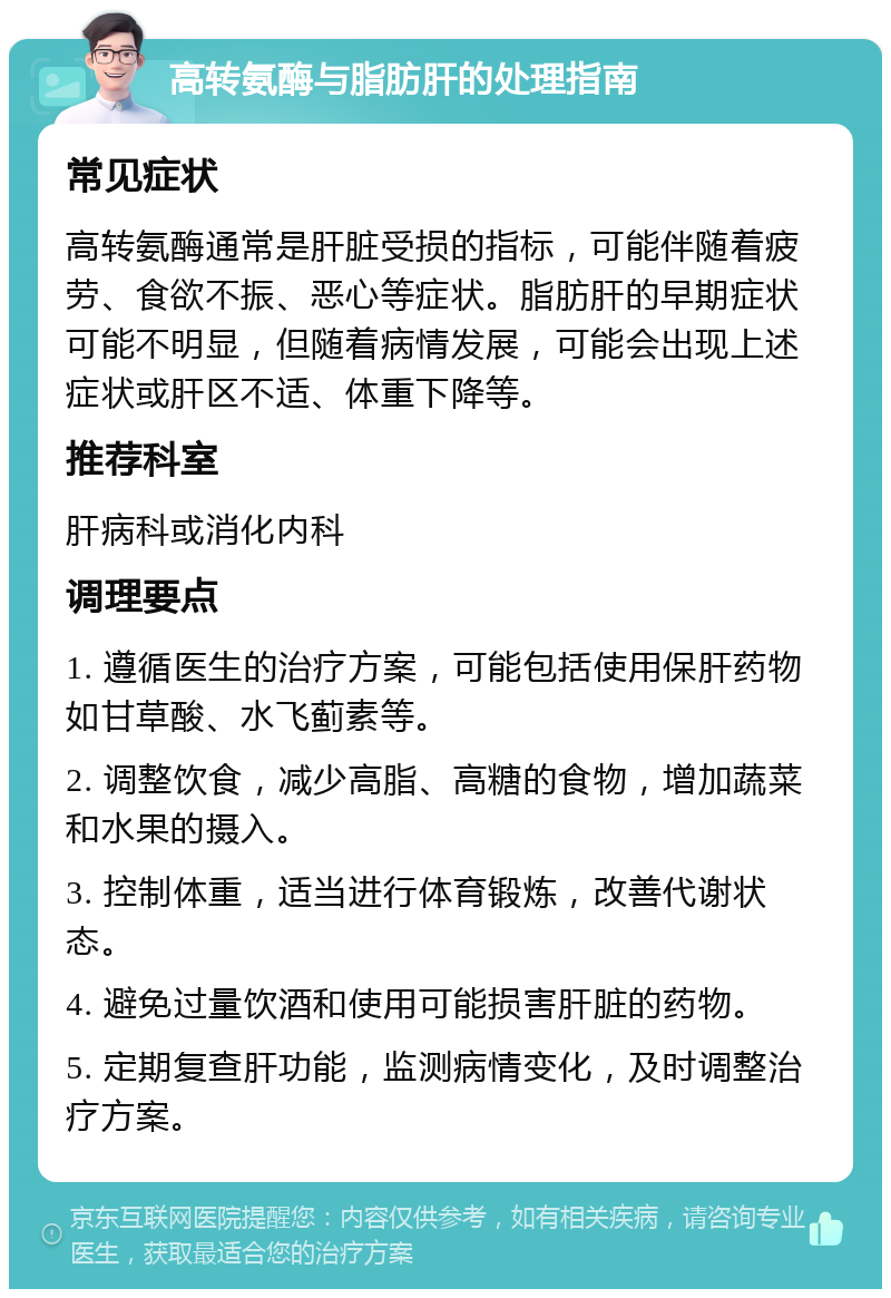 高转氨酶与脂肪肝的处理指南 常见症状 高转氨酶通常是肝脏受损的指标，可能伴随着疲劳、食欲不振、恶心等症状。脂肪肝的早期症状可能不明显，但随着病情发展，可能会出现上述症状或肝区不适、体重下降等。 推荐科室 肝病科或消化内科 调理要点 1. 遵循医生的治疗方案，可能包括使用保肝药物如甘草酸、水飞蓟素等。 2. 调整饮食，减少高脂、高糖的食物，增加蔬菜和水果的摄入。 3. 控制体重，适当进行体育锻炼，改善代谢状态。 4. 避免过量饮酒和使用可能损害肝脏的药物。 5. 定期复查肝功能，监测病情变化，及时调整治疗方案。