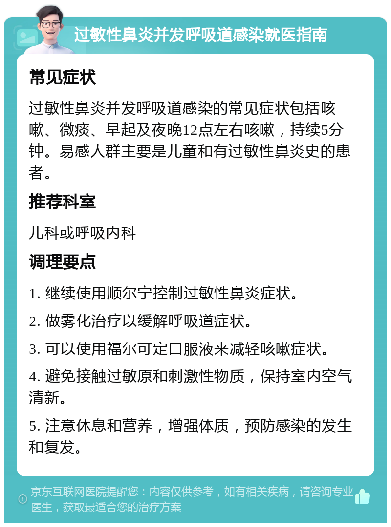 过敏性鼻炎并发呼吸道感染就医指南 常见症状 过敏性鼻炎并发呼吸道感染的常见症状包括咳嗽、微痰、早起及夜晚12点左右咳嗽，持续5分钟。易感人群主要是儿童和有过敏性鼻炎史的患者。 推荐科室 儿科或呼吸内科 调理要点 1. 继续使用顺尔宁控制过敏性鼻炎症状。 2. 做雾化治疗以缓解呼吸道症状。 3. 可以使用福尔可定口服液来减轻咳嗽症状。 4. 避免接触过敏原和刺激性物质，保持室内空气清新。 5. 注意休息和营养，增强体质，预防感染的发生和复发。