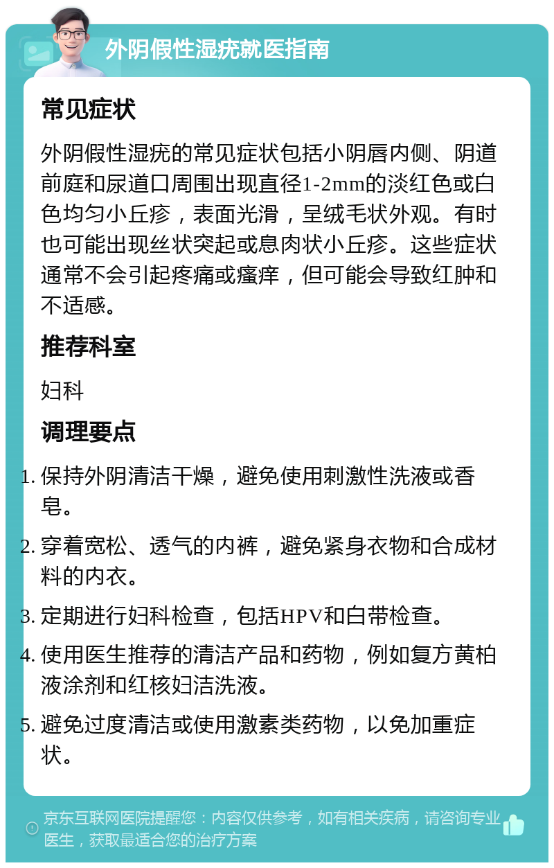 外阴假性湿疣就医指南 常见症状 外阴假性湿疣的常见症状包括小阴唇内侧、阴道前庭和尿道口周围出现直径1-2mm的淡红色或白色均匀小丘疹，表面光滑，呈绒毛状外观。有时也可能出现丝状突起或息肉状小丘疹。这些症状通常不会引起疼痛或瘙痒，但可能会导致红肿和不适感。 推荐科室 妇科 调理要点 保持外阴清洁干燥，避免使用刺激性洗液或香皂。 穿着宽松、透气的内裤，避免紧身衣物和合成材料的内衣。 定期进行妇科检查，包括HPV和白带检查。 使用医生推荐的清洁产品和药物，例如复方黄柏液涂剂和红核妇洁洗液。 避免过度清洁或使用激素类药物，以免加重症状。