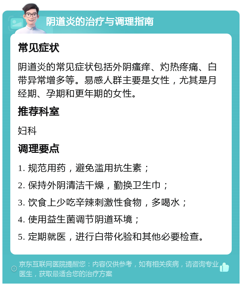 阴道炎的治疗与调理指南 常见症状 阴道炎的常见症状包括外阴瘙痒、灼热疼痛、白带异常增多等。易感人群主要是女性，尤其是月经期、孕期和更年期的女性。 推荐科室 妇科 调理要点 1. 规范用药，避免滥用抗生素； 2. 保持外阴清洁干燥，勤换卫生巾； 3. 饮食上少吃辛辣刺激性食物，多喝水； 4. 使用益生菌调节阴道环境； 5. 定期就医，进行白带化验和其他必要检查。