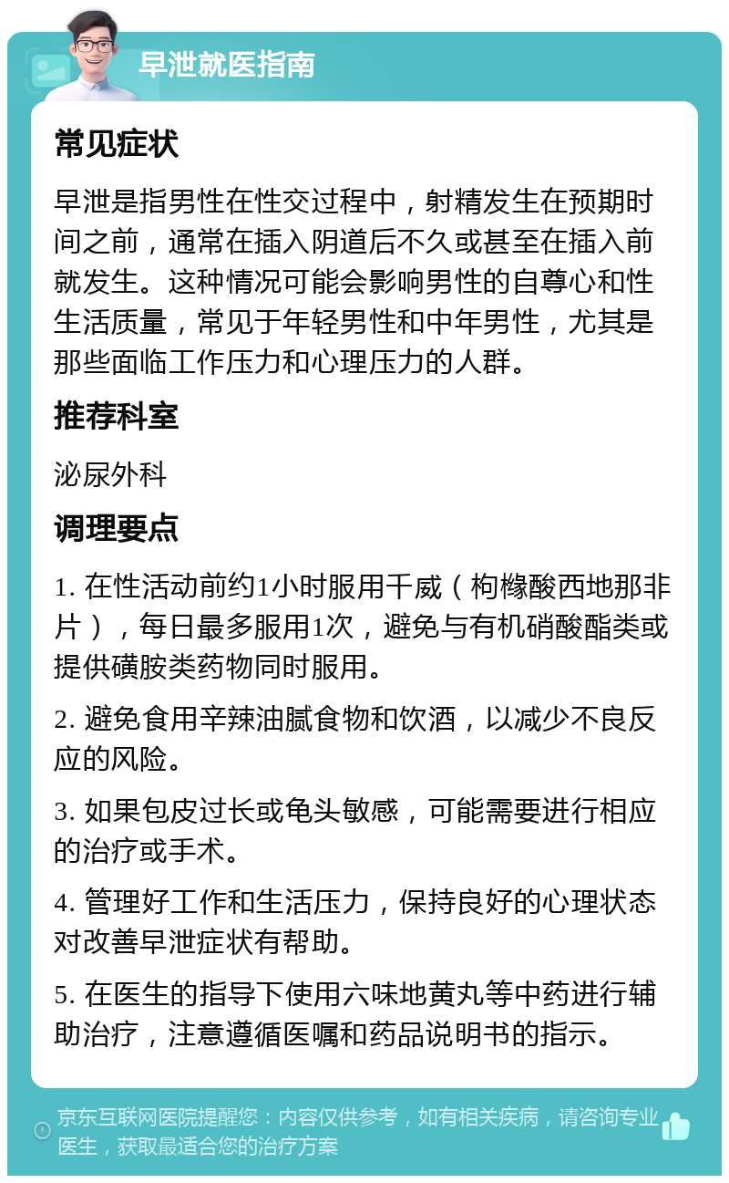 早泄就医指南 常见症状 早泄是指男性在性交过程中，射精发生在预期时间之前，通常在插入阴道后不久或甚至在插入前就发生。这种情况可能会影响男性的自尊心和性生活质量，常见于年轻男性和中年男性，尤其是那些面临工作压力和心理压力的人群。 推荐科室 泌尿外科 调理要点 1. 在性活动前约1小时服用千威（枸橼酸西地那非片），每日最多服用1次，避免与有机硝酸酯类或提供磺胺类药物同时服用。 2. 避免食用辛辣油腻食物和饮酒，以减少不良反应的风险。 3. 如果包皮过长或龟头敏感，可能需要进行相应的治疗或手术。 4. 管理好工作和生活压力，保持良好的心理状态对改善早泄症状有帮助。 5. 在医生的指导下使用六味地黄丸等中药进行辅助治疗，注意遵循医嘱和药品说明书的指示。