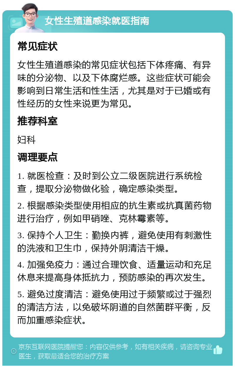 女性生殖道感染就医指南 常见症状 女性生殖道感染的常见症状包括下体疼痛、有异味的分泌物、以及下体腐烂感。这些症状可能会影响到日常生活和性生活，尤其是对于已婚或有性经历的女性来说更为常见。 推荐科室 妇科 调理要点 1. 就医检查：及时到公立二级医院进行系统检查，提取分泌物做化验，确定感染类型。 2. 根据感染类型使用相应的抗生素或抗真菌药物进行治疗，例如甲硝唑、克林霉素等。 3. 保持个人卫生：勤换内裤，避免使用有刺激性的洗液和卫生巾，保持外阴清洁干燥。 4. 加强免疫力：通过合理饮食、适量运动和充足休息来提高身体抵抗力，预防感染的再次发生。 5. 避免过度清洁：避免使用过于频繁或过于强烈的清洁方法，以免破坏阴道的自然菌群平衡，反而加重感染症状。