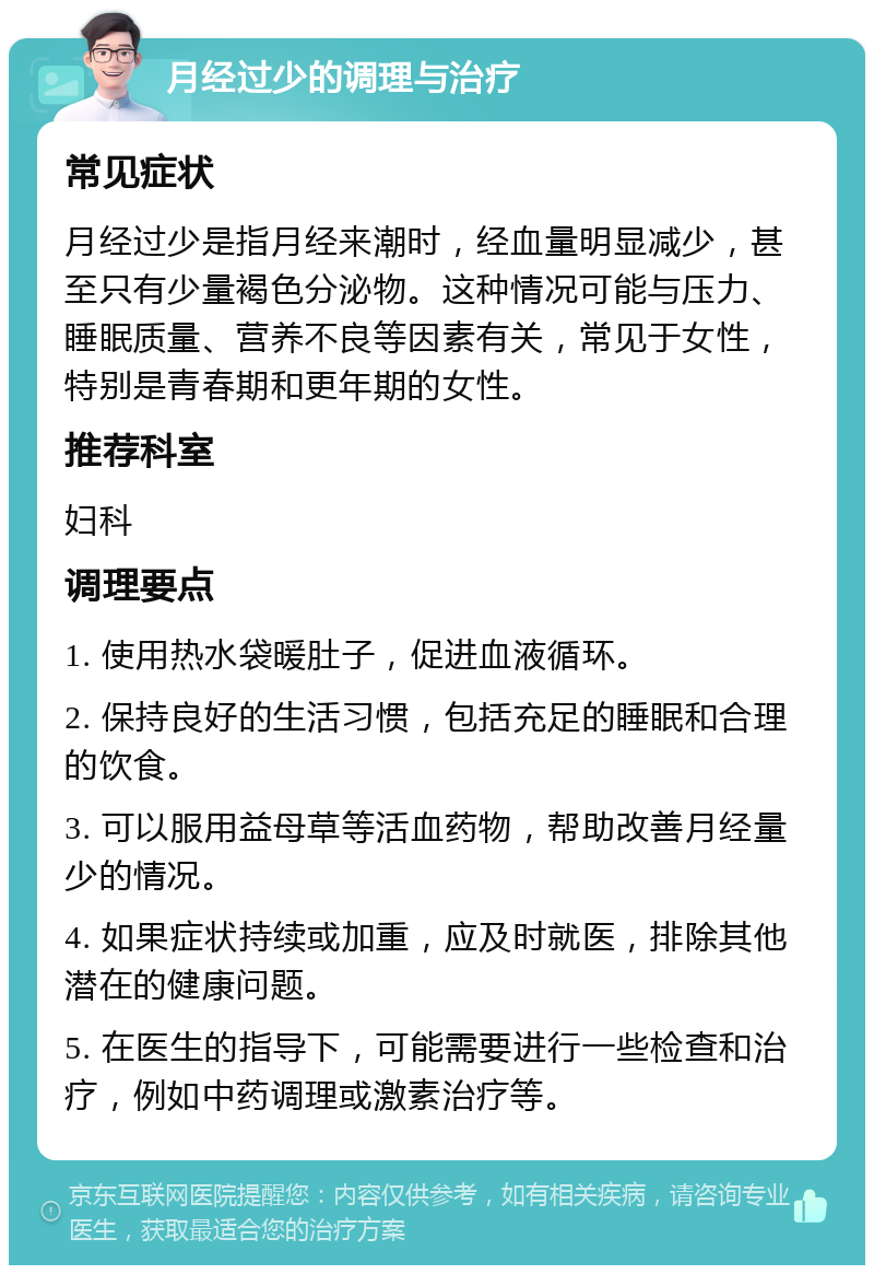 月经过少的调理与治疗 常见症状 月经过少是指月经来潮时，经血量明显减少，甚至只有少量褐色分泌物。这种情况可能与压力、睡眠质量、营养不良等因素有关，常见于女性，特别是青春期和更年期的女性。 推荐科室 妇科 调理要点 1. 使用热水袋暖肚子，促进血液循环。 2. 保持良好的生活习惯，包括充足的睡眠和合理的饮食。 3. 可以服用益母草等活血药物，帮助改善月经量少的情况。 4. 如果症状持续或加重，应及时就医，排除其他潜在的健康问题。 5. 在医生的指导下，可能需要进行一些检查和治疗，例如中药调理或激素治疗等。