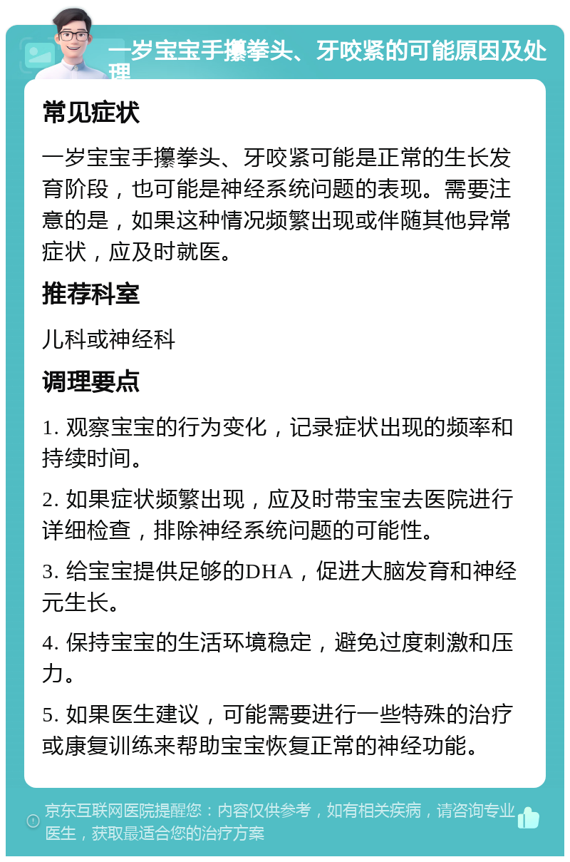 一岁宝宝手攥拳头、牙咬紧的可能原因及处理 常见症状 一岁宝宝手攥拳头、牙咬紧可能是正常的生长发育阶段，也可能是神经系统问题的表现。需要注意的是，如果这种情况频繁出现或伴随其他异常症状，应及时就医。 推荐科室 儿科或神经科 调理要点 1. 观察宝宝的行为变化，记录症状出现的频率和持续时间。 2. 如果症状频繁出现，应及时带宝宝去医院进行详细检查，排除神经系统问题的可能性。 3. 给宝宝提供足够的DHA，促进大脑发育和神经元生长。 4. 保持宝宝的生活环境稳定，避免过度刺激和压力。 5. 如果医生建议，可能需要进行一些特殊的治疗或康复训练来帮助宝宝恢复正常的神经功能。