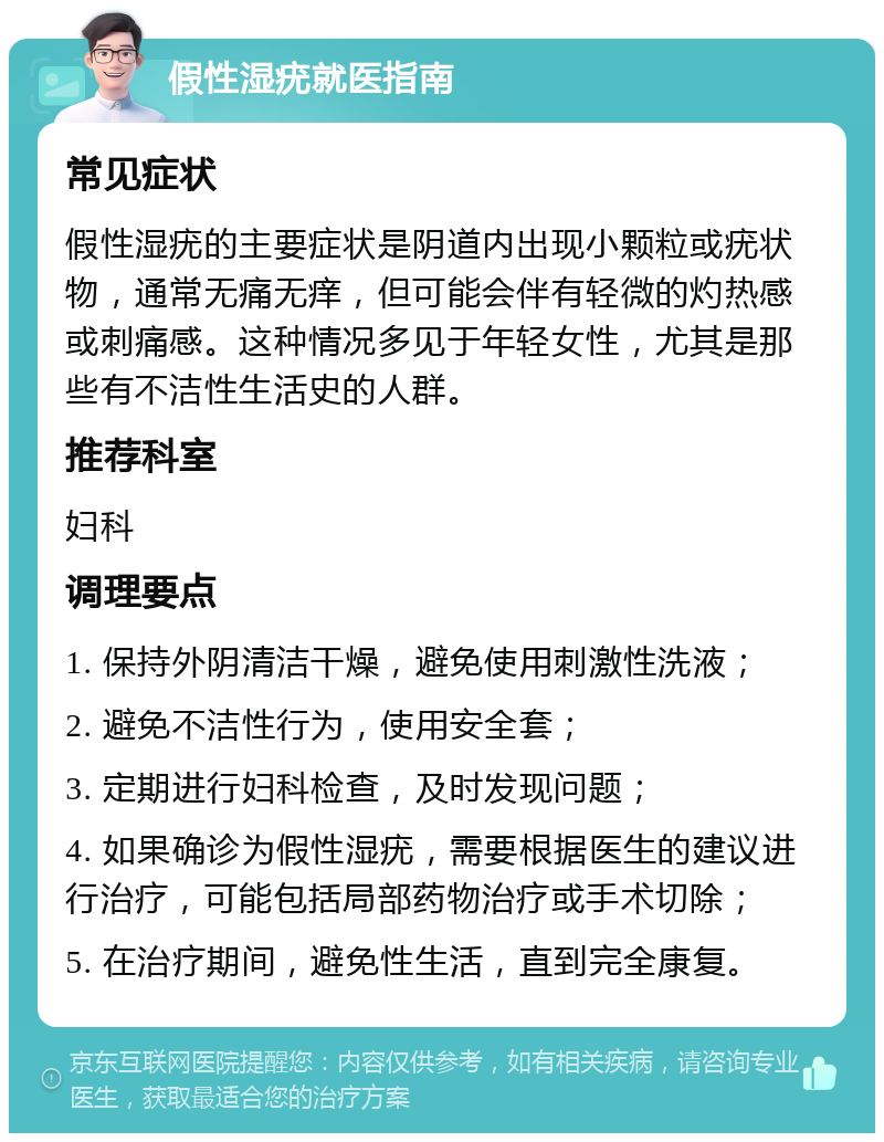 假性湿疣就医指南 常见症状 假性湿疣的主要症状是阴道内出现小颗粒或疣状物，通常无痛无痒，但可能会伴有轻微的灼热感或刺痛感。这种情况多见于年轻女性，尤其是那些有不洁性生活史的人群。 推荐科室 妇科 调理要点 1. 保持外阴清洁干燥，避免使用刺激性洗液； 2. 避免不洁性行为，使用安全套； 3. 定期进行妇科检查，及时发现问题； 4. 如果确诊为假性湿疣，需要根据医生的建议进行治疗，可能包括局部药物治疗或手术切除； 5. 在治疗期间，避免性生活，直到完全康复。