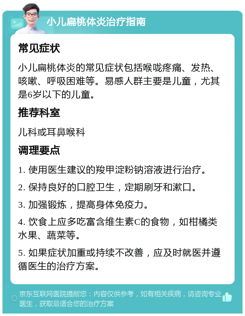 小儿扁桃体炎治疗指南 常见症状 小儿扁桃体炎的常见症状包括喉咙疼痛、发热、咳嗽、呼吸困难等。易感人群主要是儿童，尤其是6岁以下的儿童。 推荐科室 儿科或耳鼻喉科 调理要点 1. 使用医生建议的羧甲淀粉钠溶液进行治疗。 2. 保持良好的口腔卫生，定期刷牙和漱口。 3. 加强锻炼，提高身体免疫力。 4. 饮食上应多吃富含维生素C的食物，如柑橘类水果、蔬菜等。 5. 如果症状加重或持续不改善，应及时就医并遵循医生的治疗方案。