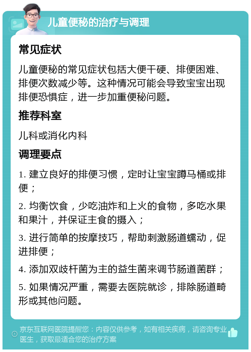 儿童便秘的治疗与调理 常见症状 儿童便秘的常见症状包括大便干硬、排便困难、排便次数减少等。这种情况可能会导致宝宝出现排便恐惧症，进一步加重便秘问题。 推荐科室 儿科或消化内科 调理要点 1. 建立良好的排便习惯，定时让宝宝蹲马桶或排便； 2. 均衡饮食，少吃油炸和上火的食物，多吃水果和果汁，并保证主食的摄入； 3. 进行简单的按摩技巧，帮助刺激肠道蠕动，促进排便； 4. 添加双歧杆菌为主的益生菌来调节肠道菌群； 5. 如果情况严重，需要去医院就诊，排除肠道畸形或其他问题。