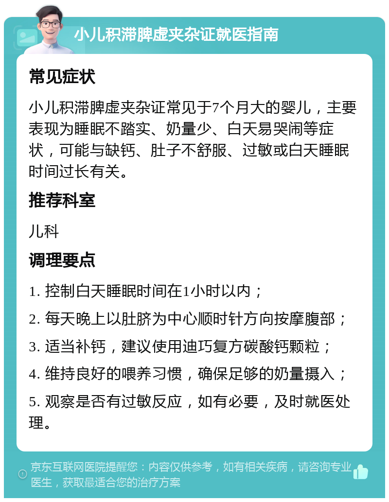 小儿积滞脾虚夹杂证就医指南 常见症状 小儿积滞脾虚夹杂证常见于7个月大的婴儿，主要表现为睡眠不踏实、奶量少、白天易哭闹等症状，可能与缺钙、肚子不舒服、过敏或白天睡眠时间过长有关。 推荐科室 儿科 调理要点 1. 控制白天睡眠时间在1小时以内； 2. 每天晚上以肚脐为中心顺时针方向按摩腹部； 3. 适当补钙，建议使用迪巧复方碳酸钙颗粒； 4. 维持良好的喂养习惯，确保足够的奶量摄入； 5. 观察是否有过敏反应，如有必要，及时就医处理。