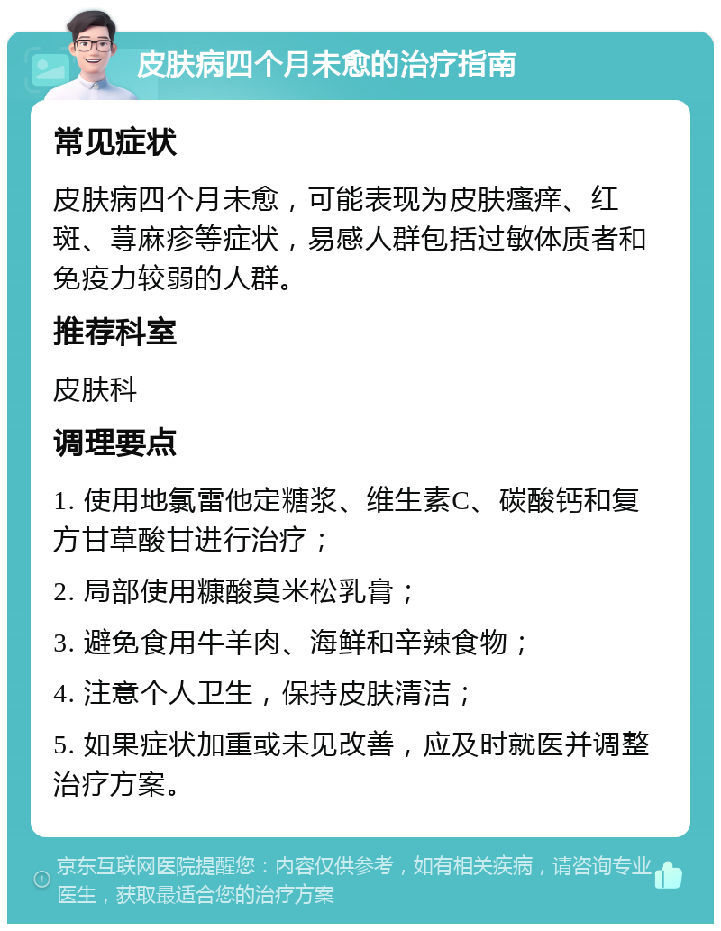 皮肤病四个月未愈的治疗指南 常见症状 皮肤病四个月未愈，可能表现为皮肤瘙痒、红斑、荨麻疹等症状，易感人群包括过敏体质者和免疫力较弱的人群。 推荐科室 皮肤科 调理要点 1. 使用地氯雷他定糖浆、维生素C、碳酸钙和复方甘草酸甘进行治疗； 2. 局部使用糠酸莫米松乳膏； 3. 避免食用牛羊肉、海鲜和辛辣食物； 4. 注意个人卫生，保持皮肤清洁； 5. 如果症状加重或未见改善，应及时就医并调整治疗方案。