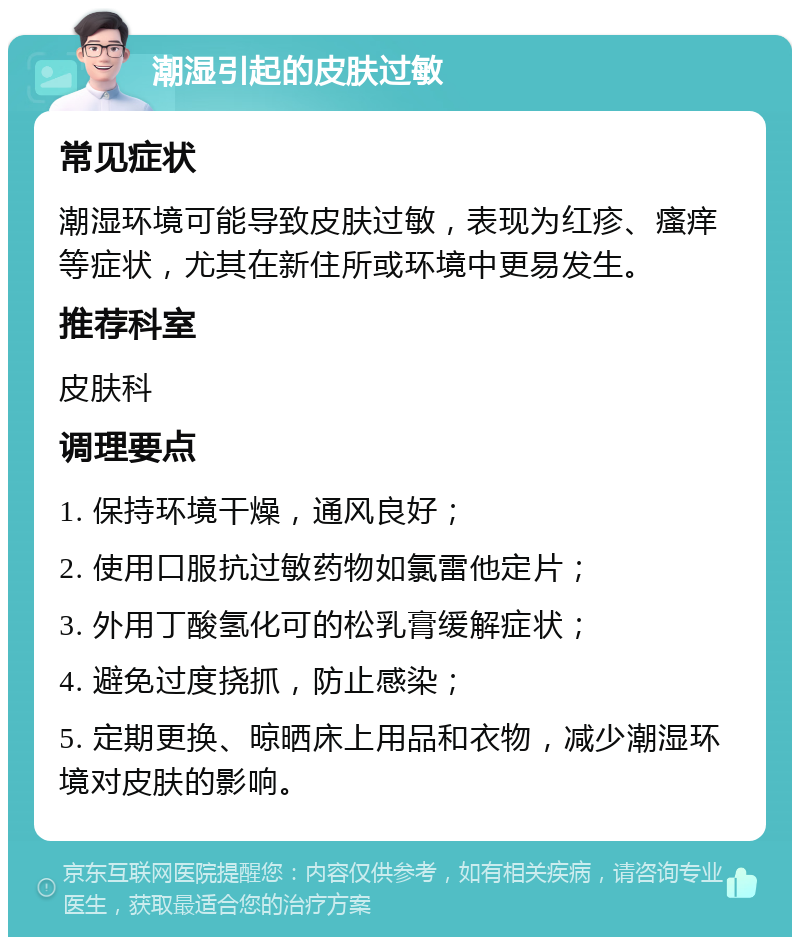 潮湿引起的皮肤过敏 常见症状 潮湿环境可能导致皮肤过敏，表现为红疹、瘙痒等症状，尤其在新住所或环境中更易发生。 推荐科室 皮肤科 调理要点 1. 保持环境干燥，通风良好； 2. 使用口服抗过敏药物如氯雷他定片； 3. 外用丁酸氢化可的松乳膏缓解症状； 4. 避免过度挠抓，防止感染； 5. 定期更换、晾晒床上用品和衣物，减少潮湿环境对皮肤的影响。