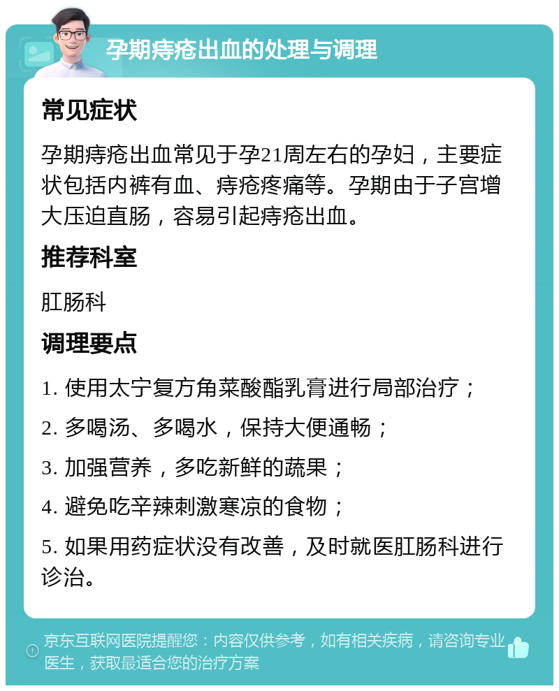 孕期痔疮出血的处理与调理 常见症状 孕期痔疮出血常见于孕21周左右的孕妇，主要症状包括内裤有血、痔疮疼痛等。孕期由于子宫增大压迫直肠，容易引起痔疮出血。 推荐科室 肛肠科 调理要点 1. 使用太宁复方角菜酸酯乳膏进行局部治疗； 2. 多喝汤、多喝水，保持大便通畅； 3. 加强营养，多吃新鲜的蔬果； 4. 避免吃辛辣刺激寒凉的食物； 5. 如果用药症状没有改善，及时就医肛肠科进行诊治。