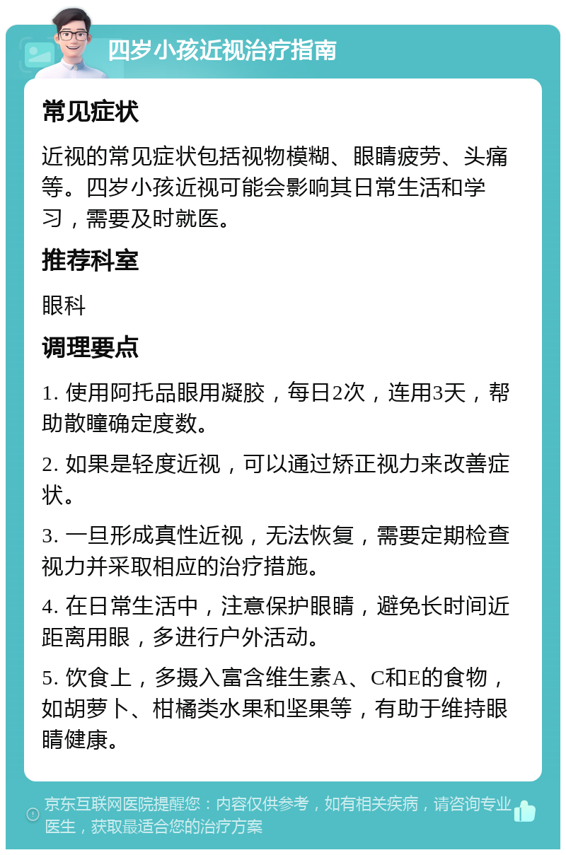 四岁小孩近视治疗指南 常见症状 近视的常见症状包括视物模糊、眼睛疲劳、头痛等。四岁小孩近视可能会影响其日常生活和学习，需要及时就医。 推荐科室 眼科 调理要点 1. 使用阿托品眼用凝胶，每日2次，连用3天，帮助散瞳确定度数。 2. 如果是轻度近视，可以通过矫正视力来改善症状。 3. 一旦形成真性近视，无法恢复，需要定期检查视力并采取相应的治疗措施。 4. 在日常生活中，注意保护眼睛，避免长时间近距离用眼，多进行户外活动。 5. 饮食上，多摄入富含维生素A、C和E的食物，如胡萝卜、柑橘类水果和坚果等，有助于维持眼睛健康。