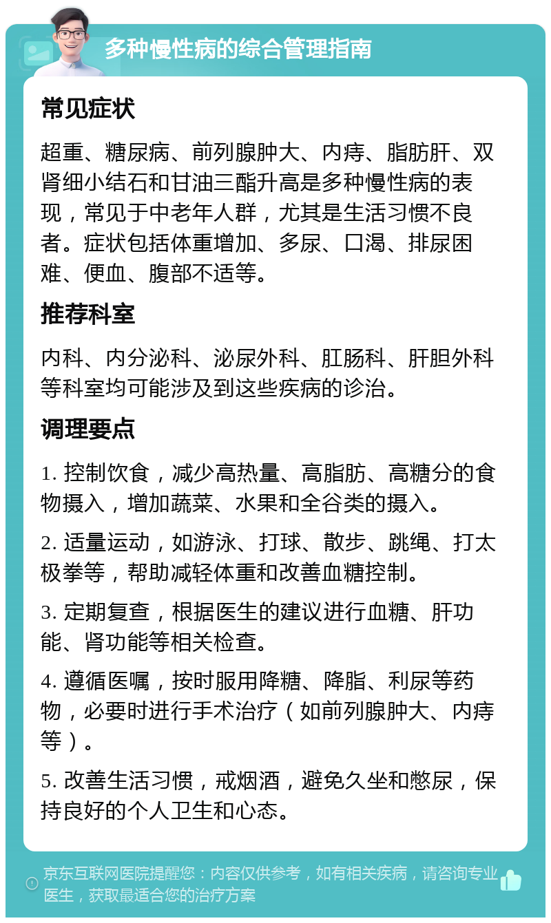 多种慢性病的综合管理指南 常见症状 超重、糖尿病、前列腺肿大、内痔、脂肪肝、双肾细小结石和甘油三酯升高是多种慢性病的表现，常见于中老年人群，尤其是生活习惯不良者。症状包括体重增加、多尿、口渴、排尿困难、便血、腹部不适等。 推荐科室 内科、内分泌科、泌尿外科、肛肠科、肝胆外科等科室均可能涉及到这些疾病的诊治。 调理要点 1. 控制饮食，减少高热量、高脂肪、高糖分的食物摄入，增加蔬菜、水果和全谷类的摄入。 2. 适量运动，如游泳、打球、散步、跳绳、打太极拳等，帮助减轻体重和改善血糖控制。 3. 定期复查，根据医生的建议进行血糖、肝功能、肾功能等相关检查。 4. 遵循医嘱，按时服用降糖、降脂、利尿等药物，必要时进行手术治疗（如前列腺肿大、内痔等）。 5. 改善生活习惯，戒烟酒，避免久坐和憋尿，保持良好的个人卫生和心态。