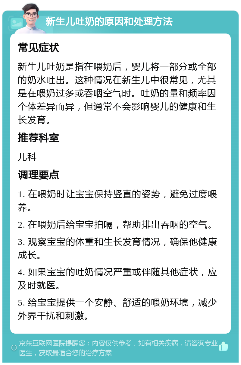 新生儿吐奶的原因和处理方法 常见症状 新生儿吐奶是指在喂奶后，婴儿将一部分或全部的奶水吐出。这种情况在新生儿中很常见，尤其是在喂奶过多或吞咽空气时。吐奶的量和频率因个体差异而异，但通常不会影响婴儿的健康和生长发育。 推荐科室 儿科 调理要点 1. 在喂奶时让宝宝保持竖直的姿势，避免过度喂养。 2. 在喂奶后给宝宝拍嗝，帮助排出吞咽的空气。 3. 观察宝宝的体重和生长发育情况，确保他健康成长。 4. 如果宝宝的吐奶情况严重或伴随其他症状，应及时就医。 5. 给宝宝提供一个安静、舒适的喂奶环境，减少外界干扰和刺激。