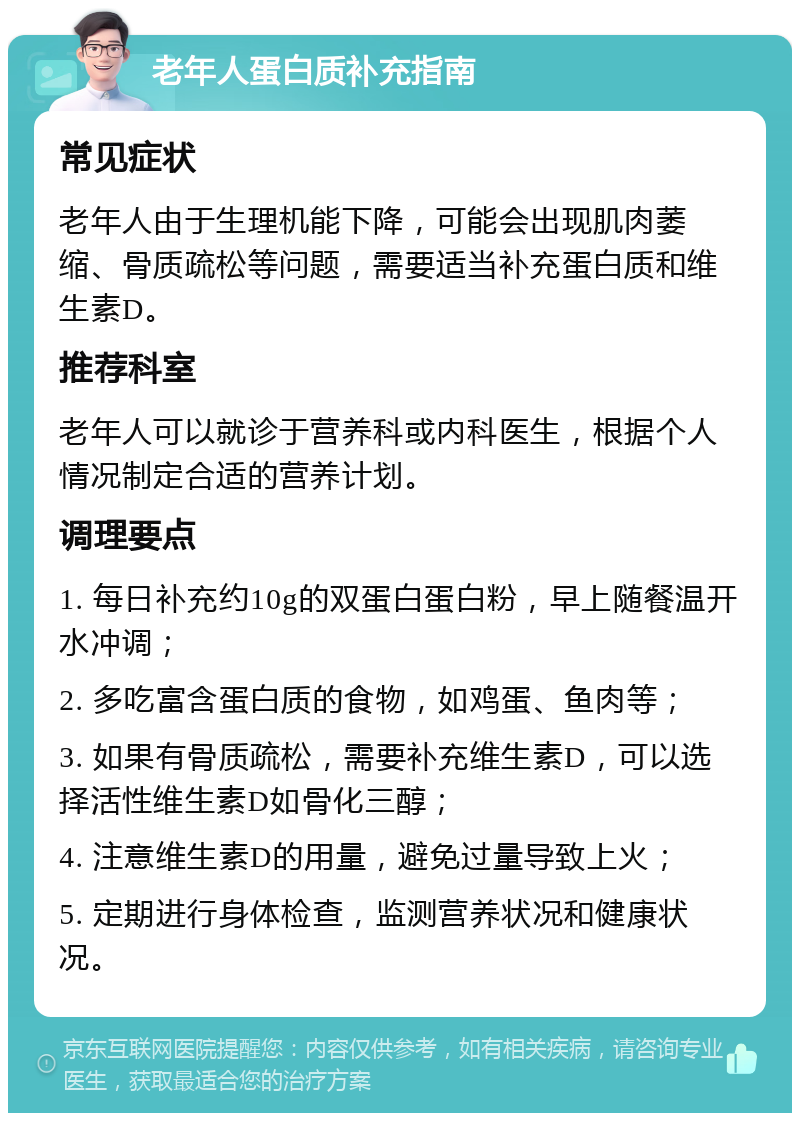 老年人蛋白质补充指南 常见症状 老年人由于生理机能下降，可能会出现肌肉萎缩、骨质疏松等问题，需要适当补充蛋白质和维生素D。 推荐科室 老年人可以就诊于营养科或内科医生，根据个人情况制定合适的营养计划。 调理要点 1. 每日补充约10g的双蛋白蛋白粉，早上随餐温开水冲调； 2. 多吃富含蛋白质的食物，如鸡蛋、鱼肉等； 3. 如果有骨质疏松，需要补充维生素D，可以选择活性维生素D如骨化三醇； 4. 注意维生素D的用量，避免过量导致上火； 5. 定期进行身体检查，监测营养状况和健康状况。