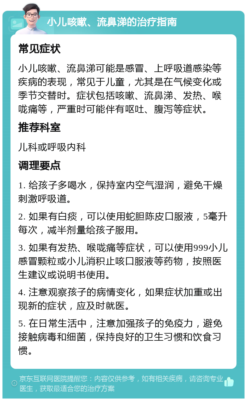 小儿咳嗽、流鼻涕的治疗指南 常见症状 小儿咳嗽、流鼻涕可能是感冒、上呼吸道感染等疾病的表现，常见于儿童，尤其是在气候变化或季节交替时。症状包括咳嗽、流鼻涕、发热、喉咙痛等，严重时可能伴有呕吐、腹泻等症状。 推荐科室 儿科或呼吸内科 调理要点 1. 给孩子多喝水，保持室内空气湿润，避免干燥刺激呼吸道。 2. 如果有白痰，可以使用蛇胆陈皮口服液，5毫升每次，减半剂量给孩子服用。 3. 如果有发热、喉咙痛等症状，可以使用999小儿感冒颗粒或小儿消积止咳口服液等药物，按照医生建议或说明书使用。 4. 注意观察孩子的病情变化，如果症状加重或出现新的症状，应及时就医。 5. 在日常生活中，注意加强孩子的免疫力，避免接触病毒和细菌，保持良好的卫生习惯和饮食习惯。