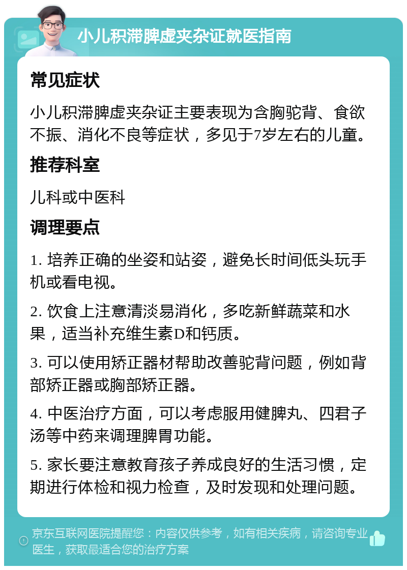 小儿积滞脾虚夹杂证就医指南 常见症状 小儿积滞脾虚夹杂证主要表现为含胸驼背、食欲不振、消化不良等症状，多见于7岁左右的儿童。 推荐科室 儿科或中医科 调理要点 1. 培养正确的坐姿和站姿，避免长时间低头玩手机或看电视。 2. 饮食上注意清淡易消化，多吃新鲜蔬菜和水果，适当补充维生素D和钙质。 3. 可以使用矫正器材帮助改善驼背问题，例如背部矫正器或胸部矫正器。 4. 中医治疗方面，可以考虑服用健脾丸、四君子汤等中药来调理脾胃功能。 5. 家长要注意教育孩子养成良好的生活习惯，定期进行体检和视力检查，及时发现和处理问题。