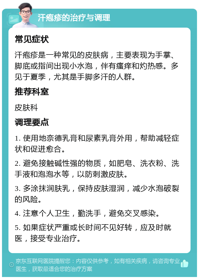 汗疱疹的治疗与调理 常见症状 汗疱疹是一种常见的皮肤病，主要表现为手掌、脚底或指间出现小水泡，伴有瘙痒和灼热感。多见于夏季，尤其是手脚多汗的人群。 推荐科室 皮肤科 调理要点 1. 使用地奈德乳膏和尿素乳膏外用，帮助减轻症状和促进愈合。 2. 避免接触碱性强的物质，如肥皂、洗衣粉、洗手液和泡泡水等，以防刺激皮肤。 3. 多涂抹润肤乳，保持皮肤湿润，减少水泡破裂的风险。 4. 注意个人卫生，勤洗手，避免交叉感染。 5. 如果症状严重或长时间不见好转，应及时就医，接受专业治疗。