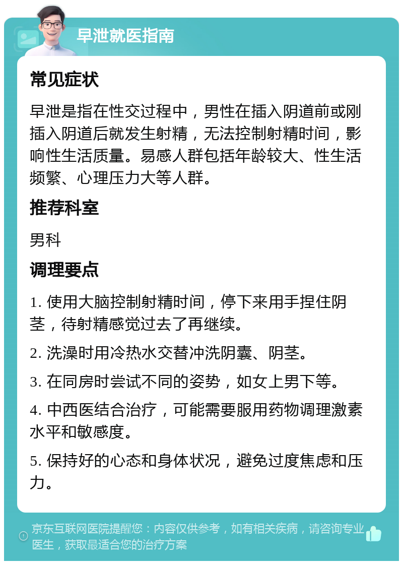 早泄就医指南 常见症状 早泄是指在性交过程中，男性在插入阴道前或刚插入阴道后就发生射精，无法控制射精时间，影响性生活质量。易感人群包括年龄较大、性生活频繁、心理压力大等人群。 推荐科室 男科 调理要点 1. 使用大脑控制射精时间，停下来用手捏住阴茎，待射精感觉过去了再继续。 2. 洗澡时用冷热水交替冲洗阴囊、阴茎。 3. 在同房时尝试不同的姿势，如女上男下等。 4. 中西医结合治疗，可能需要服用药物调理激素水平和敏感度。 5. 保持好的心态和身体状况，避免过度焦虑和压力。