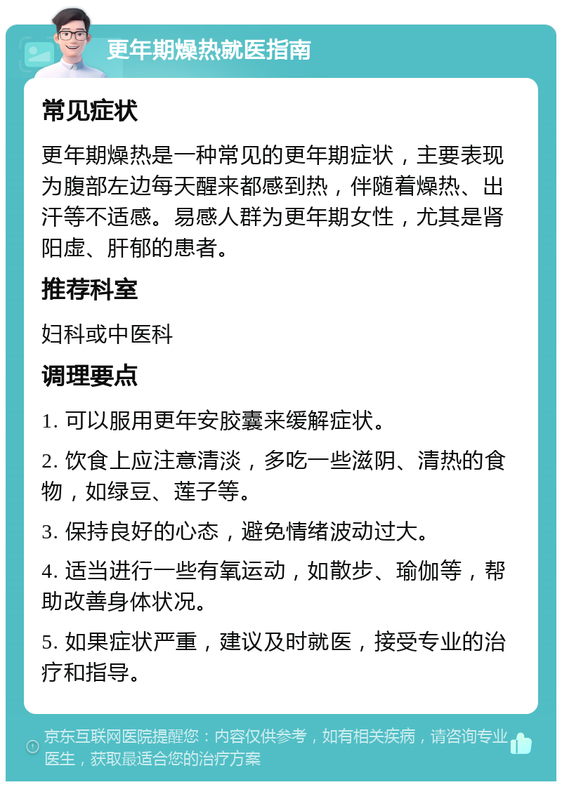 更年期燥热就医指南 常见症状 更年期燥热是一种常见的更年期症状，主要表现为腹部左边每天醒来都感到热，伴随着燥热、出汗等不适感。易感人群为更年期女性，尤其是肾阳虚、肝郁的患者。 推荐科室 妇科或中医科 调理要点 1. 可以服用更年安胶囊来缓解症状。 2. 饮食上应注意清淡，多吃一些滋阴、清热的食物，如绿豆、莲子等。 3. 保持良好的心态，避免情绪波动过大。 4. 适当进行一些有氧运动，如散步、瑜伽等，帮助改善身体状况。 5. 如果症状严重，建议及时就医，接受专业的治疗和指导。