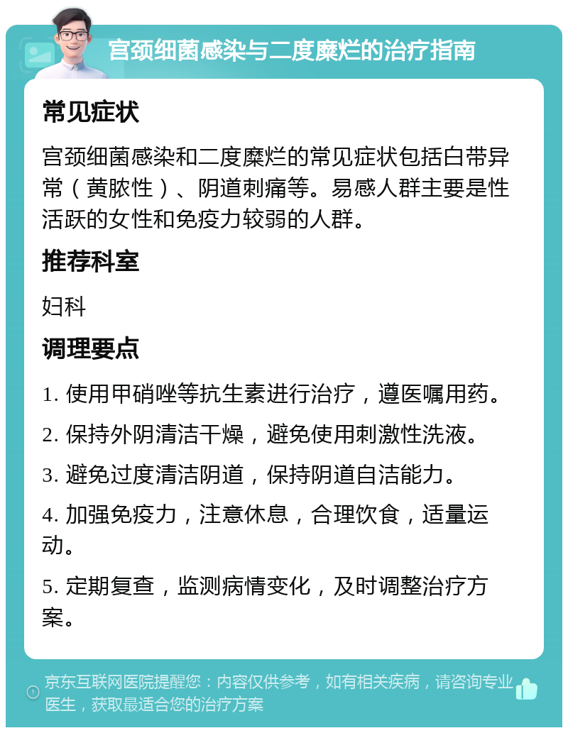 宫颈细菌感染与二度糜烂的治疗指南 常见症状 宫颈细菌感染和二度糜烂的常见症状包括白带异常（黄脓性）、阴道刺痛等。易感人群主要是性活跃的女性和免疫力较弱的人群。 推荐科室 妇科 调理要点 1. 使用甲硝唑等抗生素进行治疗，遵医嘱用药。 2. 保持外阴清洁干燥，避免使用刺激性洗液。 3. 避免过度清洁阴道，保持阴道自洁能力。 4. 加强免疫力，注意休息，合理饮食，适量运动。 5. 定期复查，监测病情变化，及时调整治疗方案。