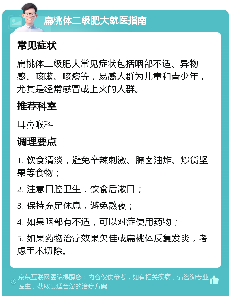 扁桃体二级肥大就医指南 常见症状 扁桃体二级肥大常见症状包括咽部不适、异物感、咳嗽、咳痰等，易感人群为儿童和青少年，尤其是经常感冒或上火的人群。 推荐科室 耳鼻喉科 调理要点 1. 饮食清淡，避免辛辣刺激、腌卤油炸、炒货坚果等食物； 2. 注意口腔卫生，饮食后漱口； 3. 保持充足休息，避免熬夜； 4. 如果咽部有不适，可以对症使用药物； 5. 如果药物治疗效果欠佳或扁桃体反复发炎，考虑手术切除。