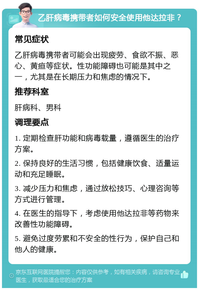 乙肝病毒携带者如何安全使用他达拉非？ 常见症状 乙肝病毒携带者可能会出现疲劳、食欲不振、恶心、黄疸等症状。性功能障碍也可能是其中之一，尤其是在长期压力和焦虑的情况下。 推荐科室 肝病科、男科 调理要点 1. 定期检查肝功能和病毒载量，遵循医生的治疗方案。 2. 保持良好的生活习惯，包括健康饮食、适量运动和充足睡眠。 3. 减少压力和焦虑，通过放松技巧、心理咨询等方式进行管理。 4. 在医生的指导下，考虑使用他达拉非等药物来改善性功能障碍。 5. 避免过度劳累和不安全的性行为，保护自己和他人的健康。