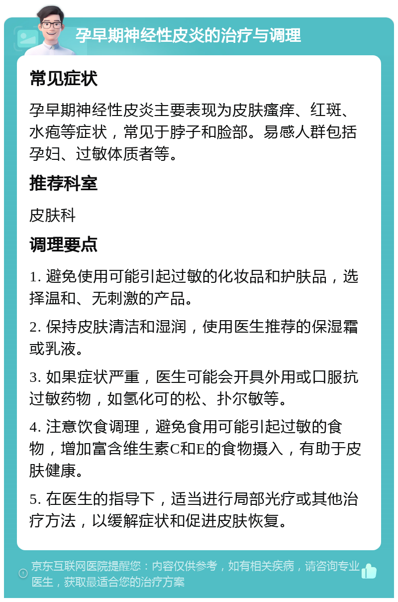 孕早期神经性皮炎的治疗与调理 常见症状 孕早期神经性皮炎主要表现为皮肤瘙痒、红斑、水疱等症状，常见于脖子和脸部。易感人群包括孕妇、过敏体质者等。 推荐科室 皮肤科 调理要点 1. 避免使用可能引起过敏的化妆品和护肤品，选择温和、无刺激的产品。 2. 保持皮肤清洁和湿润，使用医生推荐的保湿霜或乳液。 3. 如果症状严重，医生可能会开具外用或口服抗过敏药物，如氢化可的松、扑尔敏等。 4. 注意饮食调理，避免食用可能引起过敏的食物，增加富含维生素C和E的食物摄入，有助于皮肤健康。 5. 在医生的指导下，适当进行局部光疗或其他治疗方法，以缓解症状和促进皮肤恢复。