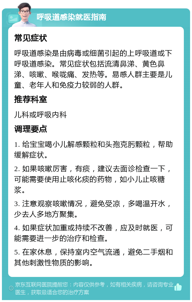 呼吸道感染就医指南 常见症状 呼吸道感染是由病毒或细菌引起的上呼吸道或下呼吸道感染。常见症状包括流清鼻涕、黄色鼻涕、咳嗽、喉咙痛、发热等。易感人群主要是儿童、老年人和免疫力较弱的人群。 推荐科室 儿科或呼吸内科 调理要点 1. 给宝宝喝小儿解感颗粒和头孢克肟颗粒，帮助缓解症状。 2. 如果咳嗽厉害，有痰，建议去面诊检查一下，可能需要使用止咳化痰的药物，如小儿止咳糖浆。 3. 注意观察咳嗽情况，避免受凉，多喝温开水，少去人多地方聚集。 4. 如果症状加重或持续不改善，应及时就医，可能需要进一步的治疗和检查。 5. 在家休息，保持室内空气流通，避免二手烟和其他刺激性物质的影响。