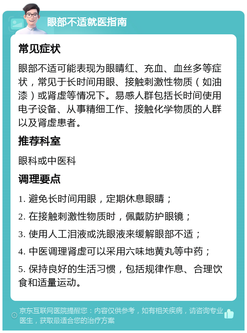 眼部不适就医指南 常见症状 眼部不适可能表现为眼睛红、充血、血丝多等症状，常见于长时间用眼、接触刺激性物质（如油漆）或肾虚等情况下。易感人群包括长时间使用电子设备、从事精细工作、接触化学物质的人群以及肾虚患者。 推荐科室 眼科或中医科 调理要点 1. 避免长时间用眼，定期休息眼睛； 2. 在接触刺激性物质时，佩戴防护眼镜； 3. 使用人工泪液或洗眼液来缓解眼部不适； 4. 中医调理肾虚可以采用六味地黄丸等中药； 5. 保持良好的生活习惯，包括规律作息、合理饮食和适量运动。