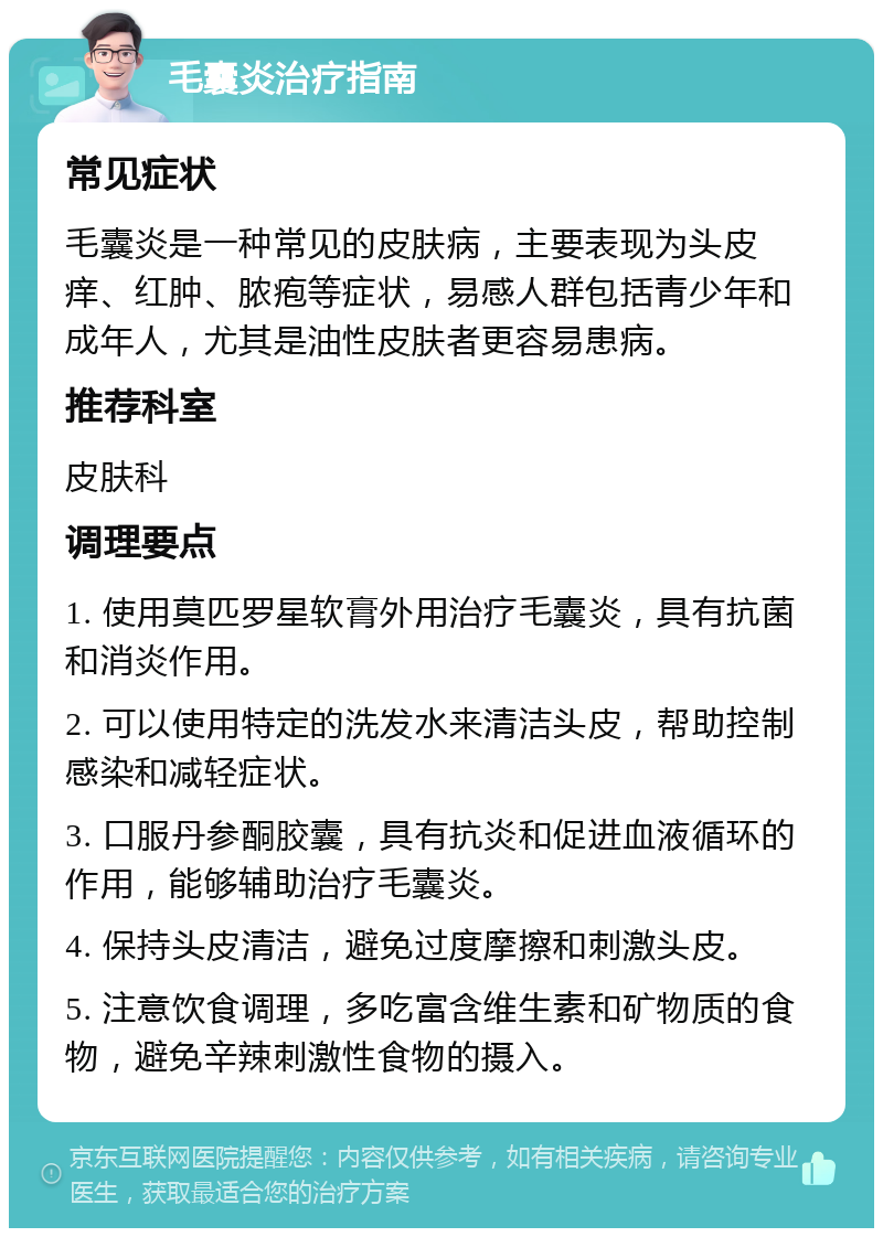 毛囊炎治疗指南 常见症状 毛囊炎是一种常见的皮肤病，主要表现为头皮痒、红肿、脓疱等症状，易感人群包括青少年和成年人，尤其是油性皮肤者更容易患病。 推荐科室 皮肤科 调理要点 1. 使用莫匹罗星软膏外用治疗毛囊炎，具有抗菌和消炎作用。 2. 可以使用特定的洗发水来清洁头皮，帮助控制感染和减轻症状。 3. 口服丹参酮胶囊，具有抗炎和促进血液循环的作用，能够辅助治疗毛囊炎。 4. 保持头皮清洁，避免过度摩擦和刺激头皮。 5. 注意饮食调理，多吃富含维生素和矿物质的食物，避免辛辣刺激性食物的摄入。