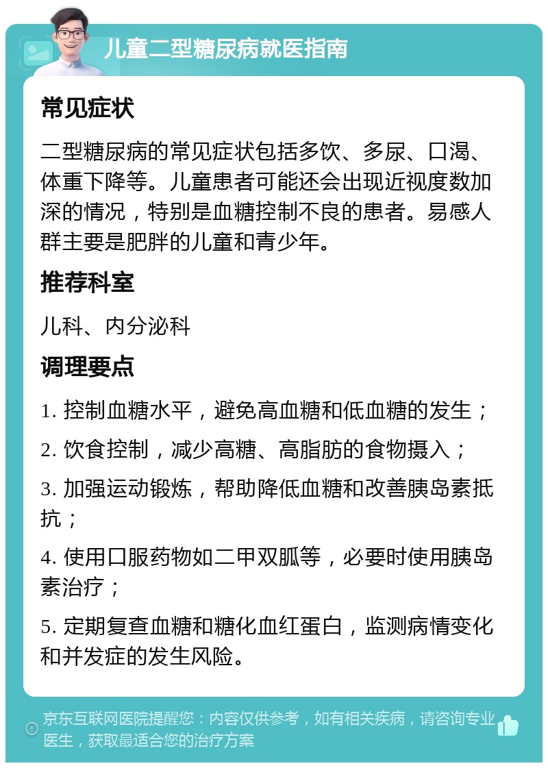 儿童二型糖尿病就医指南 常见症状 二型糖尿病的常见症状包括多饮、多尿、口渴、体重下降等。儿童患者可能还会出现近视度数加深的情况，特别是血糖控制不良的患者。易感人群主要是肥胖的儿童和青少年。 推荐科室 儿科、内分泌科 调理要点 1. 控制血糖水平，避免高血糖和低血糖的发生； 2. 饮食控制，减少高糖、高脂肪的食物摄入； 3. 加强运动锻炼，帮助降低血糖和改善胰岛素抵抗； 4. 使用口服药物如二甲双胍等，必要时使用胰岛素治疗； 5. 定期复查血糖和糖化血红蛋白，监测病情变化和并发症的发生风险。