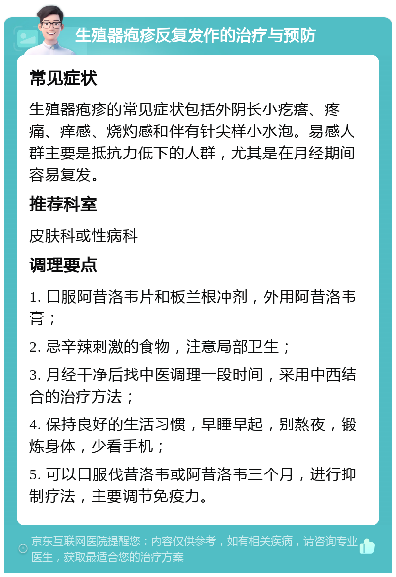 生殖器疱疹反复发作的治疗与预防 常见症状 生殖器疱疹的常见症状包括外阴长小疙瘩、疼痛、痒感、烧灼感和伴有针尖样小水泡。易感人群主要是抵抗力低下的人群，尤其是在月经期间容易复发。 推荐科室 皮肤科或性病科 调理要点 1. 口服阿昔洛韦片和板兰根冲剂，外用阿昔洛韦膏； 2. 忌辛辣刺激的食物，注意局部卫生； 3. 月经干净后找中医调理一段时间，采用中西结合的治疗方法； 4. 保持良好的生活习惯，早睡早起，别熬夜，锻炼身体，少看手机； 5. 可以口服伐昔洛韦或阿昔洛韦三个月，进行抑制疗法，主要调节免疫力。