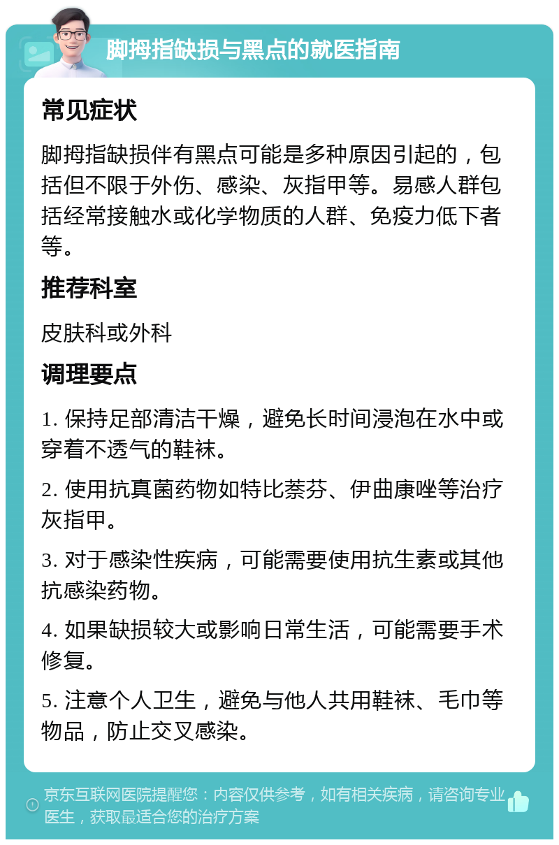 脚拇指缺损与黑点的就医指南 常见症状 脚拇指缺损伴有黑点可能是多种原因引起的，包括但不限于外伤、感染、灰指甲等。易感人群包括经常接触水或化学物质的人群、免疫力低下者等。 推荐科室 皮肤科或外科 调理要点 1. 保持足部清洁干燥，避免长时间浸泡在水中或穿着不透气的鞋袜。 2. 使用抗真菌药物如特比萘芬、伊曲康唑等治疗灰指甲。 3. 对于感染性疾病，可能需要使用抗生素或其他抗感染药物。 4. 如果缺损较大或影响日常生活，可能需要手术修复。 5. 注意个人卫生，避免与他人共用鞋袜、毛巾等物品，防止交叉感染。