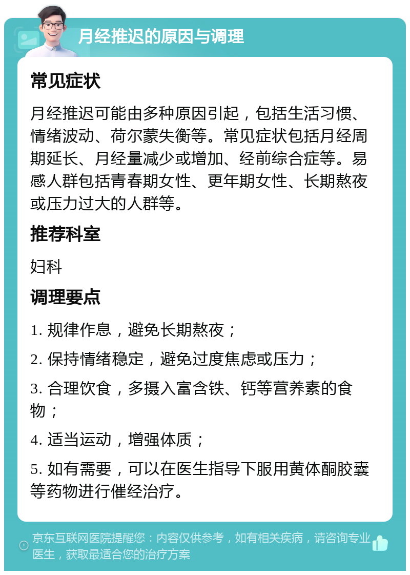 月经推迟的原因与调理 常见症状 月经推迟可能由多种原因引起，包括生活习惯、情绪波动、荷尔蒙失衡等。常见症状包括月经周期延长、月经量减少或增加、经前综合症等。易感人群包括青春期女性、更年期女性、长期熬夜或压力过大的人群等。 推荐科室 妇科 调理要点 1. 规律作息，避免长期熬夜； 2. 保持情绪稳定，避免过度焦虑或压力； 3. 合理饮食，多摄入富含铁、钙等营养素的食物； 4. 适当运动，增强体质； 5. 如有需要，可以在医生指导下服用黄体酮胶囊等药物进行催经治疗。