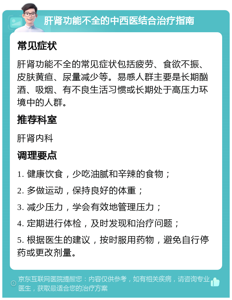 肝肾功能不全的中西医结合治疗指南 常见症状 肝肾功能不全的常见症状包括疲劳、食欲不振、皮肤黄疸、尿量减少等。易感人群主要是长期酗酒、吸烟、有不良生活习惯或长期处于高压力环境中的人群。 推荐科室 肝肾内科 调理要点 1. 健康饮食，少吃油腻和辛辣的食物； 2. 多做运动，保持良好的体重； 3. 减少压力，学会有效地管理压力； 4. 定期进行体检，及时发现和治疗问题； 5. 根据医生的建议，按时服用药物，避免自行停药或更改剂量。