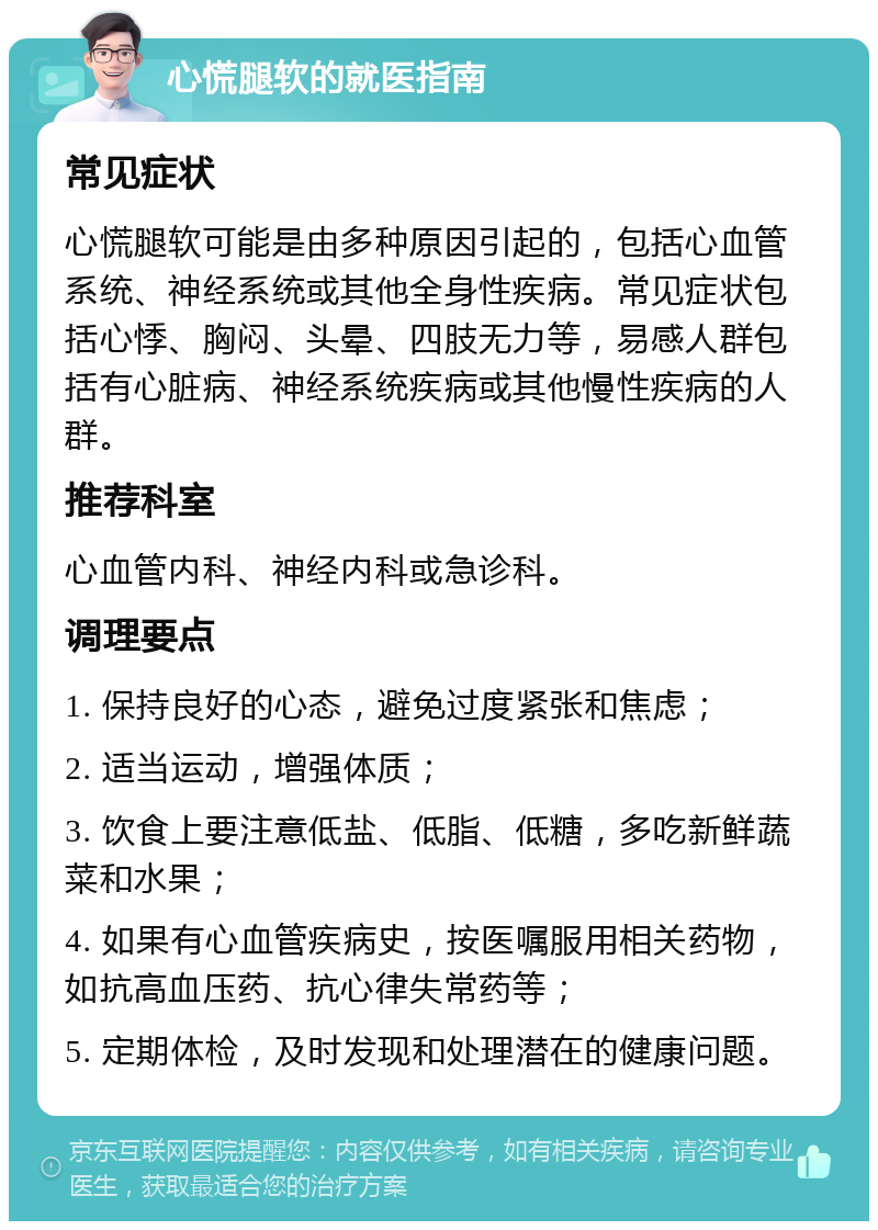 心慌腿软的就医指南 常见症状 心慌腿软可能是由多种原因引起的，包括心血管系统、神经系统或其他全身性疾病。常见症状包括心悸、胸闷、头晕、四肢无力等，易感人群包括有心脏病、神经系统疾病或其他慢性疾病的人群。 推荐科室 心血管内科、神经内科或急诊科。 调理要点 1. 保持良好的心态，避免过度紧张和焦虑； 2. 适当运动，增强体质； 3. 饮食上要注意低盐、低脂、低糖，多吃新鲜蔬菜和水果； 4. 如果有心血管疾病史，按医嘱服用相关药物，如抗高血压药、抗心律失常药等； 5. 定期体检，及时发现和处理潜在的健康问题。