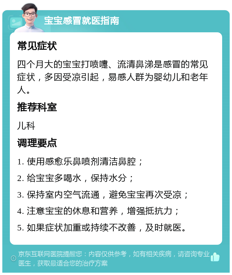 宝宝感冒就医指南 常见症状 四个月大的宝宝打喷嚏、流清鼻涕是感冒的常见症状，多因受凉引起，易感人群为婴幼儿和老年人。 推荐科室 儿科 调理要点 1. 使用感愈乐鼻喷剂清洁鼻腔； 2. 给宝宝多喝水，保持水分； 3. 保持室内空气流通，避免宝宝再次受凉； 4. 注意宝宝的休息和营养，增强抵抗力； 5. 如果症状加重或持续不改善，及时就医。