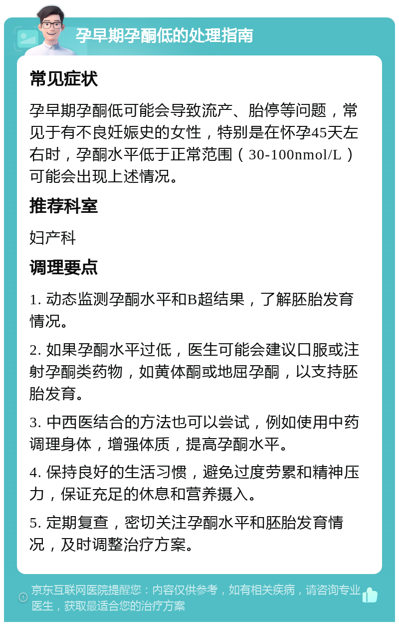 孕早期孕酮低的处理指南 常见症状 孕早期孕酮低可能会导致流产、胎停等问题，常见于有不良妊娠史的女性，特别是在怀孕45天左右时，孕酮水平低于正常范围（30-100nmol/L）可能会出现上述情况。 推荐科室 妇产科 调理要点 1. 动态监测孕酮水平和B超结果，了解胚胎发育情况。 2. 如果孕酮水平过低，医生可能会建议口服或注射孕酮类药物，如黄体酮或地屈孕酮，以支持胚胎发育。 3. 中西医结合的方法也可以尝试，例如使用中药调理身体，增强体质，提高孕酮水平。 4. 保持良好的生活习惯，避免过度劳累和精神压力，保证充足的休息和营养摄入。 5. 定期复查，密切关注孕酮水平和胚胎发育情况，及时调整治疗方案。