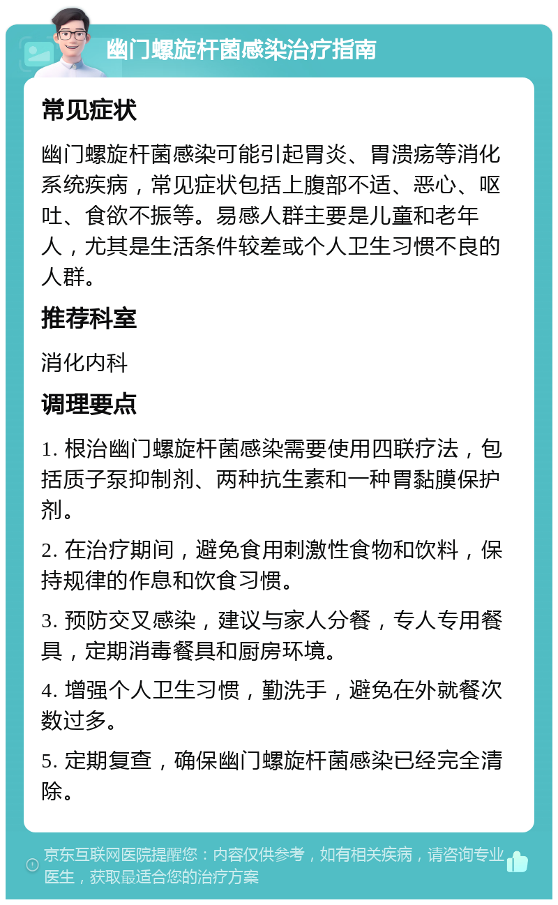 幽门螺旋杆菌感染治疗指南 常见症状 幽门螺旋杆菌感染可能引起胃炎、胃溃疡等消化系统疾病，常见症状包括上腹部不适、恶心、呕吐、食欲不振等。易感人群主要是儿童和老年人，尤其是生活条件较差或个人卫生习惯不良的人群。 推荐科室 消化内科 调理要点 1. 根治幽门螺旋杆菌感染需要使用四联疗法，包括质子泵抑制剂、两种抗生素和一种胃黏膜保护剂。 2. 在治疗期间，避免食用刺激性食物和饮料，保持规律的作息和饮食习惯。 3. 预防交叉感染，建议与家人分餐，专人专用餐具，定期消毒餐具和厨房环境。 4. 增强个人卫生习惯，勤洗手，避免在外就餐次数过多。 5. 定期复查，确保幽门螺旋杆菌感染已经完全清除。