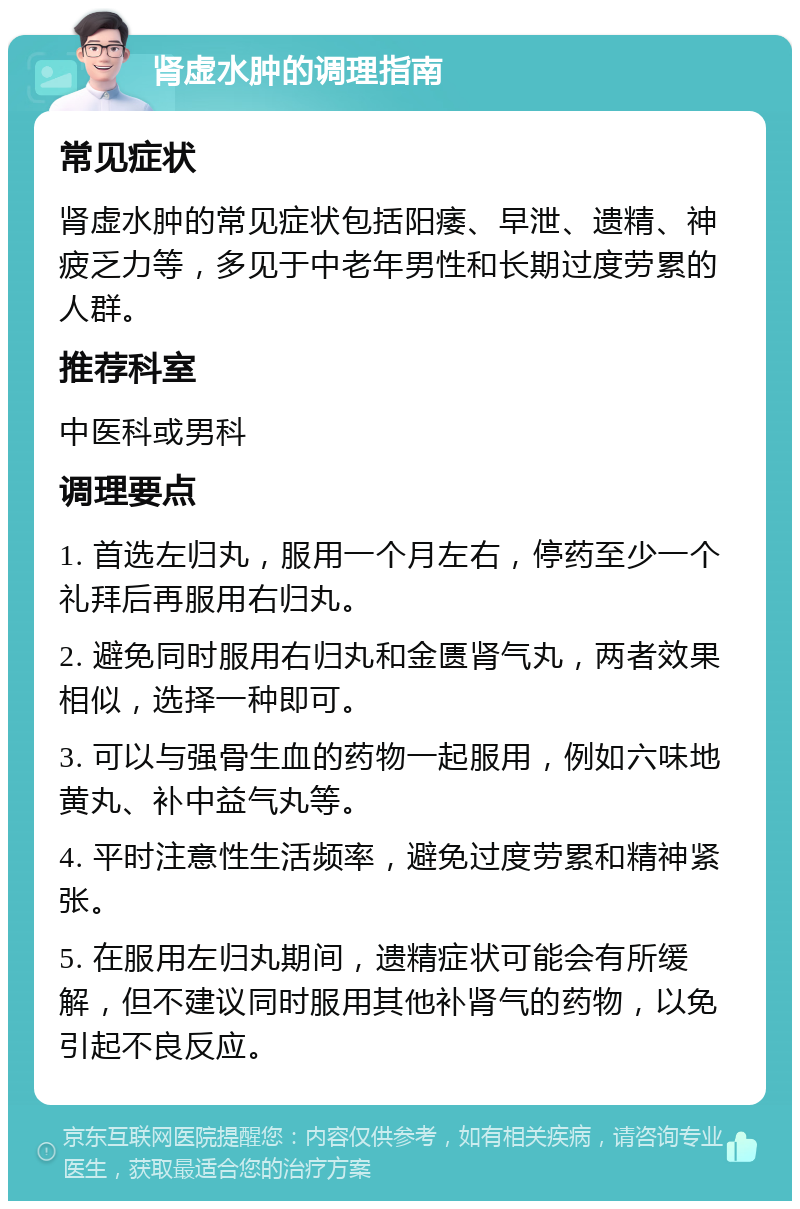 肾虚水肿的调理指南 常见症状 肾虚水肿的常见症状包括阳痿、早泄、遗精、神疲乏力等，多见于中老年男性和长期过度劳累的人群。 推荐科室 中医科或男科 调理要点 1. 首选左归丸，服用一个月左右，停药至少一个礼拜后再服用右归丸。 2. 避免同时服用右归丸和金匮肾气丸，两者效果相似，选择一种即可。 3. 可以与强骨生血的药物一起服用，例如六味地黄丸、补中益气丸等。 4. 平时注意性生活频率，避免过度劳累和精神紧张。 5. 在服用左归丸期间，遗精症状可能会有所缓解，但不建议同时服用其他补肾气的药物，以免引起不良反应。