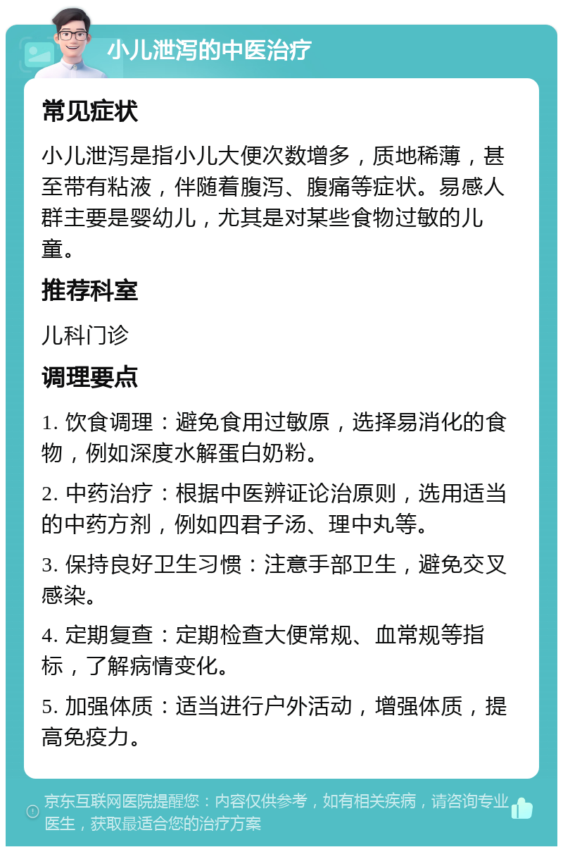 小儿泄泻的中医治疗 常见症状 小儿泄泻是指小儿大便次数增多，质地稀薄，甚至带有粘液，伴随着腹泻、腹痛等症状。易感人群主要是婴幼儿，尤其是对某些食物过敏的儿童。 推荐科室 儿科门诊 调理要点 1. 饮食调理：避免食用过敏原，选择易消化的食物，例如深度水解蛋白奶粉。 2. 中药治疗：根据中医辨证论治原则，选用适当的中药方剂，例如四君子汤、理中丸等。 3. 保持良好卫生习惯：注意手部卫生，避免交叉感染。 4. 定期复查：定期检查大便常规、血常规等指标，了解病情变化。 5. 加强体质：适当进行户外活动，增强体质，提高免疫力。