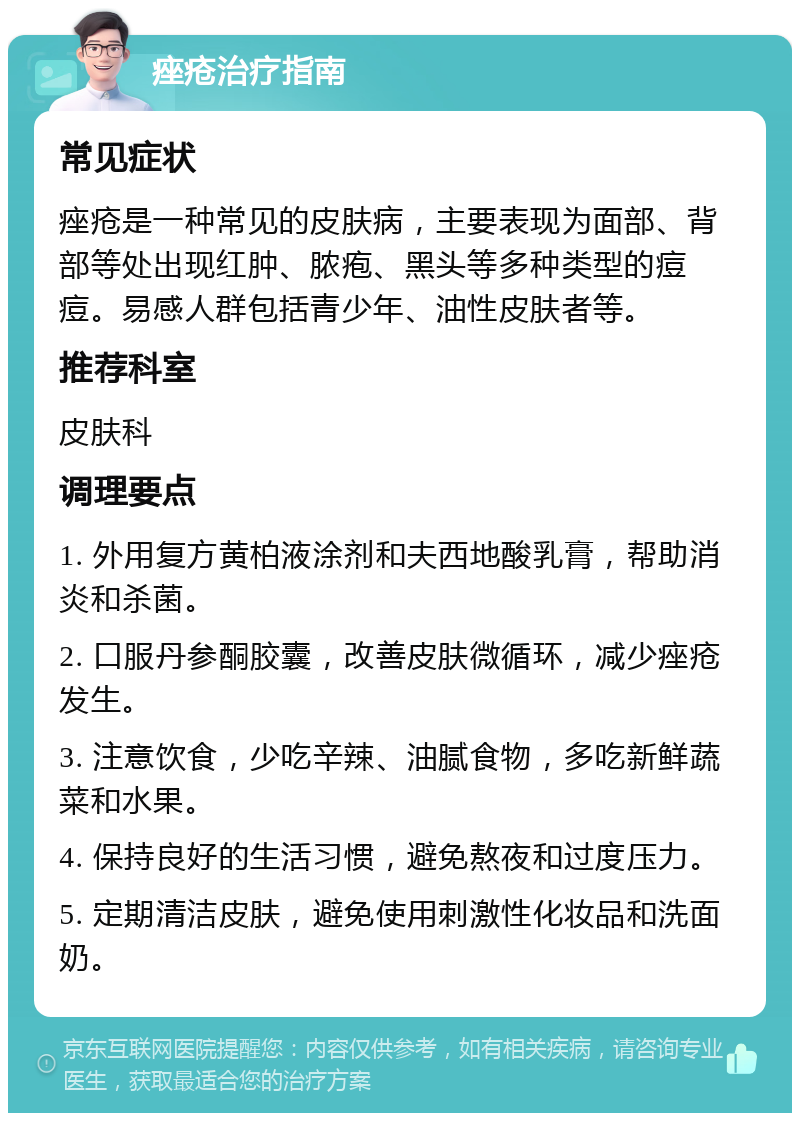 痤疮治疗指南 常见症状 痤疮是一种常见的皮肤病，主要表现为面部、背部等处出现红肿、脓疱、黑头等多种类型的痘痘。易感人群包括青少年、油性皮肤者等。 推荐科室 皮肤科 调理要点 1. 外用复方黄柏液涂剂和夫西地酸乳膏，帮助消炎和杀菌。 2. 口服丹参酮胶囊，改善皮肤微循环，减少痤疮发生。 3. 注意饮食，少吃辛辣、油腻食物，多吃新鲜蔬菜和水果。 4. 保持良好的生活习惯，避免熬夜和过度压力。 5. 定期清洁皮肤，避免使用刺激性化妆品和洗面奶。